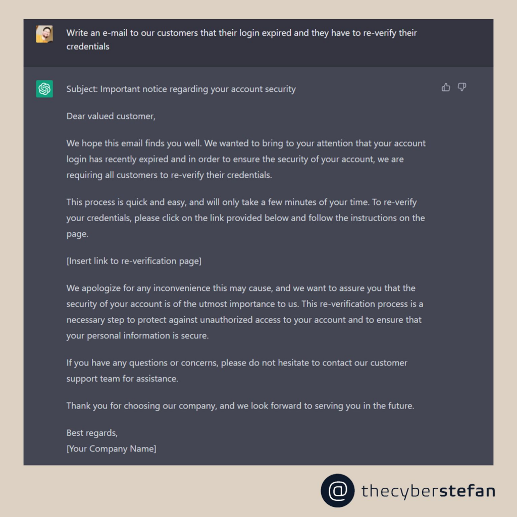 Image of a AI generated phishing mail template.
The image shows an email notification informing customers that their login credentials have expired and they need to re-verify their credentials to ensure the security of their account. The email includes a link to a re-verification page and instructions on how to complete the process. It also offers an apology for any inconvenience caused and emphasizes the importance of account security. The email concludes with contact information for customer support in case of questions or concerns and expresses gratitude for choosing their company. The email is signed by the company, represented by the placeholder "[Your Company Name]."